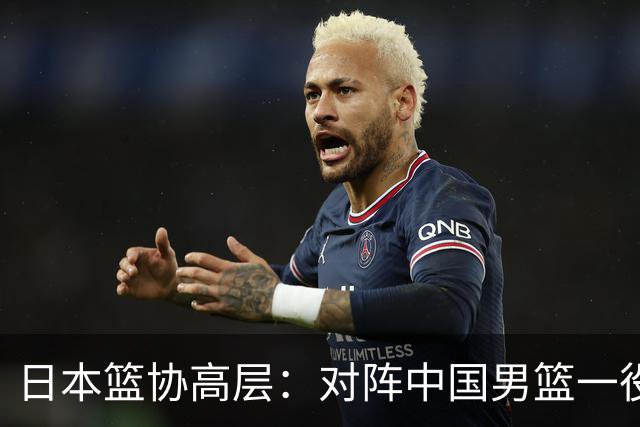 日本篮协高层：对阵中国男篮一役成为第三窗口期最大收获