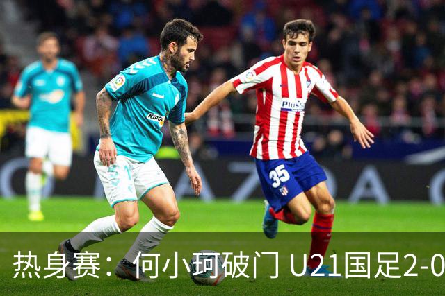 热身赛：何小珂破门 U21国足2-0伊朗U20