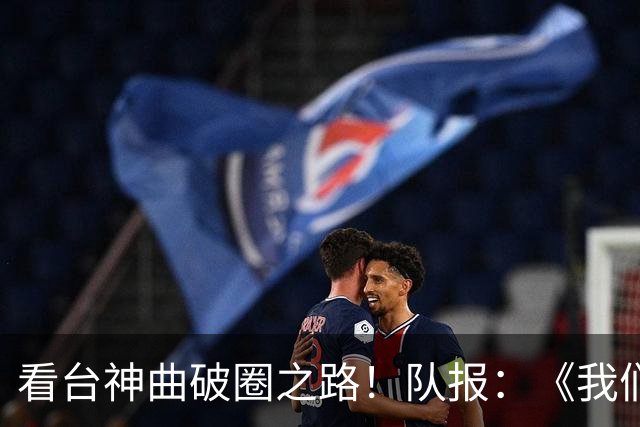 看台神曲破圈之路！队报：《我们将齐声高唱》成为巴黎非官方队歌